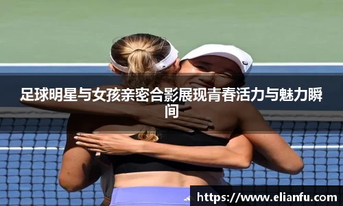 足球明星与女孩亲密合影展现青春活力与魅力瞬间